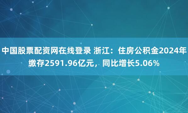 中国股票配资网在线登录 浙江：住房公积金2024年缴存2591.96亿元，同比增长5.06%