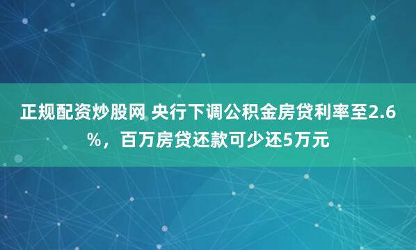 正规配资炒股网 央行下调公积金房贷利率至2.6%，百万房贷还款可少还5万元