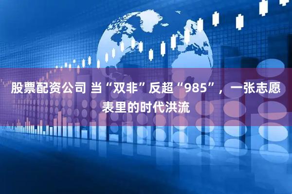股票配资公司 当“双非”反超“985”，一张志愿表里的时代洪流