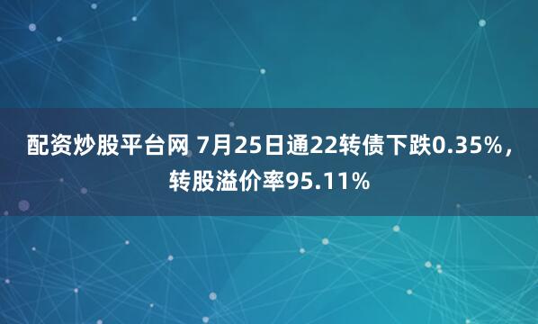配资炒股平台网 7月25日通22转债下跌0.35%，转股溢价率95.11%