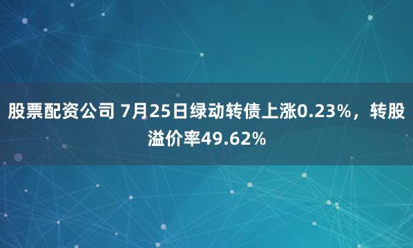 股票配资公司 7月25日绿动转债上涨0.23%，转股溢价率49.62%
