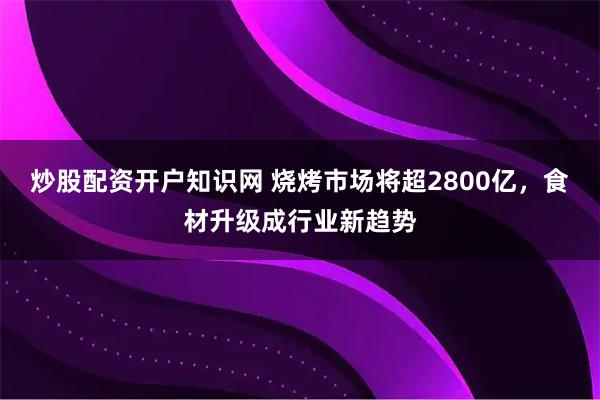 炒股配资开户知识网 烧烤市场将超2800亿，食材升级成行业新趋势