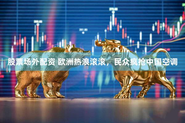 股票场外配资 欧洲热浪滚滚，民众疯抢中国空调
