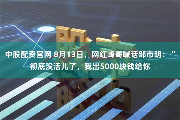 中股配资官网 8月13日，网红峰哥喊话邹市明：“彻底没活儿了，我出5000块钱给你