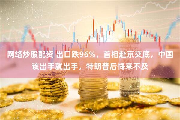 网络炒股配资 出口跌96%，首相赴京交底，中国该出手就出手，特朗普后悔来不及